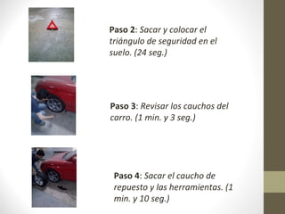 Paso 2: Sacar y colocar el
triángulo de seguridad en el
suelo. (24 seg.)

Paso 3: Revisar los cauchos del
carro. (1 min. y 3 seg.)

Paso 4: Sacar el caucho de
repuesto y las herramientas. (1
min. y 10 seg.)

 