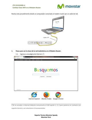 Soporte Técnico Movistar Speedy
Movistar Perú
ZTE ZV10 W300 v1
Cambiar Clave WiFi en el Modem-Router
Realiza este procedimiento desde un computador conectado al modem-router por un cable de red.
1. Pasos para ver la clave de la red inalámbrica en el Modem-Router.
1.1. Ingresa a una página de Internet. (*
)
Internet Explorer Mozilla Firefox Google Chrome
(*
)Si no accedes a internet deberás comunicarte al 104 opción 1, 2, 2 para ponerse en contacto con
soporte técnico y así solucionar el inconveniente.
 