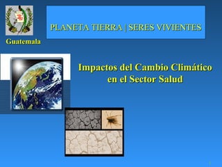 PLANETA TIERRA | SERES VIVIENTES
Guatemala


                 Impactos del Cambio Climático
                       en el Sector Salud




                                               1
 