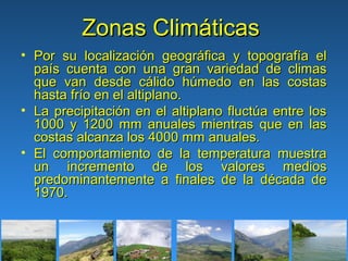 Zonas Climáticas
• Por su localización geográfica y topografía el
  país cuenta con una gran variedad de climas
  que van desde cálido húmedo en las costas
  hasta frío en el altiplano.
• La precipitación en el altiplano fluctúa entre los
  1000 y 1200 mm anuales mientras que en las
  costas alcanza los 4000 mm anuales.
• El comportamiento de la temperatura muestra
  un incremento de los valores medios
  predominantemente a finales de la década de
  1970.
 