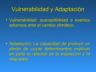 Vulnerabilidad y Adaptación
• Vulnerabilidad: susceptibilidad a eventos
  adversos ante el cambio climático.



• Adaptación: La capacidad de producir un
  efecto de cuyas determinantes explican
  en parte la relación de la exposición y la
  respuesta.
 