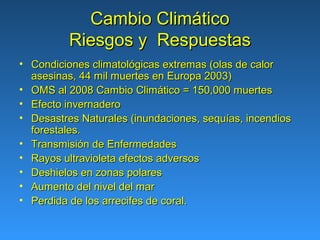 Cambio Climático
          Riesgos y Respuestas
• Condiciones climatológicas extremas (olas de calor
  asesinas, 44 mil muertes en Europa 2003)
• OMS al 2008 Cambio Climático = 150,000 muertes
• Efecto invernadero
• Desastres Naturales (inundaciones, sequías, incendios
  forestales.
• Transmisión de Enfermedades
• Rayos ultravioleta efectos adversos
• Deshielos en zonas polares
• Aumento del nivel del mar
• Perdida de los arrecifes de coral.
 