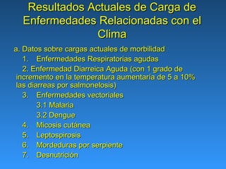 Resultados Actuales de Carga de
  Enfermedades Relacionadas con el
               Clima
a. Datos sobre cargas actuales de morbilidad
   1. Enfermedades Respiratorias agudas
   2. Enfermedad Diarreica Aguda (con 1 grado de
 incremento en la temperatura aumentaría de 5 a 10%
 las diarreas por salmonelosis)
   3. Enfermedades vectoriales
        3.1 Malaria
        3.2 Dengue
   4. Micosis cutánea
   5. Leptospirosis
   6. Mordeduras por serpiente
   7. Desnutrición
 
