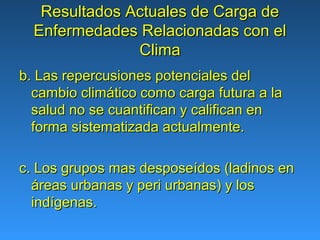 Resultados Actuales de Carga de
  Enfermedades Relacionadas con el
               Clima
b. Las repercusiones potenciales del
  cambio climático como carga futura a la
  salud no se cuantifican y califican en
  forma sistematizada actualmente.

c. Los grupos mas desposeídos (ladinos en
  áreas urbanas y peri urbanas) y los
  indígenas.
 