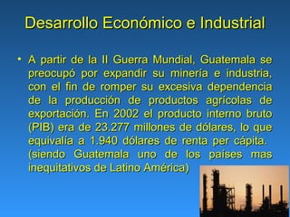 Desarrollo Económico e Industrial

• A partir de la II Guerra Mundial, Guatemala se
  preocupó por expandir su minería e industria,
  con el fin de romper su excesiva dependencia
  de la producción de productos agrícolas de
  exportación. En 2002 el producto interno bruto
  (PIB) era de 23.277 millones de dólares, lo que
  equivalía a 1.940 dólares de renta per cápita.
  (siendo Guatemala uno de los países mas
  inequitativos de Latino América)
 