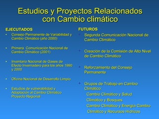 Estudios y Proyectos Relacionados
              con Cambio climático
EJECUTADOS                                  FUTUROS
•   Consejo Permanente de Variabilidad y     Segunda Comunicación Nacional de
    Cambio Climático (año 2000)               Cambio Climático

•   Primera Comunicación Nacional de
    Cambio Climático (2001)                  Creación de la Comisión de Alto Nivel
                                              de Cambio Climático
•   Inventario Nacional de Gases de
    Efecto Invernadero para los años 1990    Reforzamiento del Consejo
    y 2000
                                              Permanente
•   Oficina Nacional de Desarrollo Limpio
                                             Grupos de Trabajo en Cambio
•   Estudios de vulnerabilidad y              Climático:
    Adaptación al Cambio Climático
                                               Cambio Climático y Salud
    Proyecto Regional
                                               Climático y Bosques
                                               Cambio Climático y Energía Cambio
                                               Climático y Recursos Hídricos
 