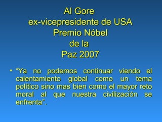 Al Gore
     ex-vicepresidente de USA
           Premio Nóbel
               de la
             Paz 2007
• “Ya no podemos continuar viendo el
  calentamiento global como un tema
  político sino mas bien como el mayor reto
  moral al que nuestra civilización se
  enfrenta”.
 