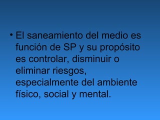 • El saneamiento del medio es
  función de SP y su propósito
  es controlar, disminuir o
  eliminar riesgos,
  especialmente del ambiente
  físico, social y mental.
 