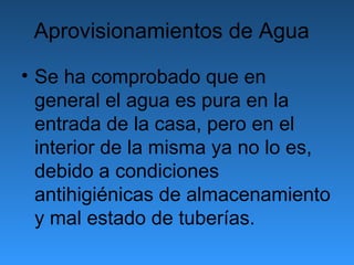 Aprovisionamientos de Agua

• Se ha comprobado que en
  general el agua es pura en la
  entrada de la casa, pero en el
  interior de la misma ya no lo es,
  debido a condiciones
  antihigiénicas de almacenamiento
  y mal estado de tuberías.
 