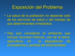 Exposición del Problema
• La salud de la población no depende solo
  de los servicios de salud o del manejo de
  sus determinantes inmediatos.

• Hay que considerar el ambiente que
  incluye recursos hídricos, uso de la tierra,
  agricultura, en      la degradación de
  ecosistemas y perdida de biodiversidad.
 