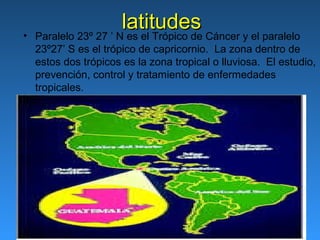 •
                       latitudes
    Paralelo 23º 27 ’ N es el Trópico de Cáncer y el paralelo
    23º27’ S es el trópico de capricornio. La zona dentro de
    estos dos trópicos es la zona tropical o lluviosa. El estudio,
    prevención, control y tratamiento de enfermedades
    tropicales.
 