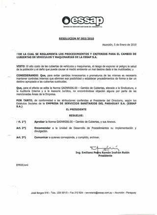 RESOLUCION N° 003/2010
Asunción, 5 de Enero de 2010
 .
POR LA CUAL SE REGLAMENTA LOS PROCEDIMIENTOS Y CRITERIOS PARA EL CAMBIO DE
c,;UBIERTASDE VEHICULOS y MAQUINARIAS DE LA ESSAPS.A.
VISTO: El alto costo de las cubiertas de vehículos y maquinarias, el riesgo de exponer al peligro la salud
de la población y el daño que pueda causar al medio ambiente un mal destino dado a las inutilizadas; y
CONSIDERANDO: Que, para evitar cambios innecesarios o prematuros de las mismas es necesario
mantener controles internos que eliminen esa posibilidad y establecer procedimientos de forma a dar un
destino apropiado a las cubiertas sustituidas.
Que, para el efecto se edita la Norma GADNR006.00 - cambio de Cubiertas, elevada a la Sindicatura, a
la Auditoría Interna y a la Asesoría Jurídica, no encontrándose objeción alguna por parte de las
mencionadas Áreas de la Empresa.
POR TANTO, de conformidad a las atribuciones conferidas al Presidente del Directorio, según los
Estatutos Sociales de la EMPRESA DE SERVICIOS SANITARIOS DEL PARAGUAY S.A. (ESSAP
S.A.)
EL PRESIDENTE
RESUELVE:
 .
Aprobar la Norma GADNR006.00 - cambio de Cubiertas, y sus Anexos.
Encomendar a la Unidad de Desarrollo de Procedimientos su implementación y
divulgación.
Comunicar a quienes corresponda, y cumplido, archivar.
ro Ramón Insfrán Rajón
Presidente
EPRIR/sml
José Berges 516 - Tels.: 225 001/3 - Fax 212 624 - secretaria@essap.com.py - Asunción - Paraguay
 