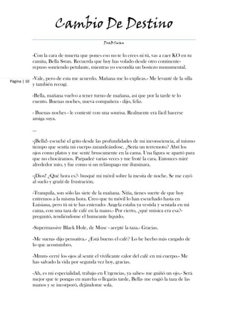 Cambio De Destino
                                                 DraBSwan


              -Con la cara de muerta que pones eso no te lo crees ni tú, vas a caer KO en tu
              camita, Bella Swan. Recuerda que hoy has volado desde otro continente-
              repuso sonriendo petulante, mientras yo escondía un bostezo monumental.

              -Vale, pero de esta me acuerdo. Mañana me lo explicas.- Me levanté de la silla
Página | 10
              y también recogí.

              -Bella, mañana vuelvo a tener turno de mañana, así que por la tarde te lo
              cuento. Buenas noches, nueva compañera - dijo, feliz.

              - Buenas noches - le contesté con una sonrisa. Realmente era fácil hacerse
              amiga suya.

              ...

              -¡Bella!- escuché el grito desde las profundidades de mi inconsciencia, al mismo
              tiempo que sentía mi cuerpo zarandeándose. ¿Sería un terremoto? Abrí los
              ojos como platos y me senté bruscamente en la cama. Una figura se apartó para
              que no chocáramos. Parpadeé varias veces y me froté la cara. Entonces miré
              alrededor mío, y fue como si un relámpago me iluminara.

              -¡Dios! ¿Qué hora es?- busqué mi móvil sobre la mesita de noche. Se me cayó
              al suelo y gruñí de frustración.

              -Tranquila, son sólo las siete de la mañana. Niña, tienes suerte de que hoy
              entremos a la misma hora. Creo que tu móvil lo han escuchado hasta en
              Luisiana, pero tú ni te has enterado- Angela estaba ya vestida y sentada en mi
              cama, con una taza de café en la mano.- Por cierto, ¿qué música era esa?-
              preguntó, tendiéndome el humeante líquido.

              -Supermassive Black Hole, de Muse - acepté la taza.- Gracias.

              -Me suena- dijo pensativa.- ¿Está bueno el café? Lo he hecho más cargado de
              lo que acostumbro.

              -Mmm- cerré los ojos al sentir el vivificante calor del café en mi cuerpo.- Me
              has salvado la vida por segunda vez hoy, gracias.

              -Ah, es mi especialidad, trabajo en Urgencias, ya sabes- me guiñó un ojo.- Será
              mejor que te pongas en marcha o llegarás tarde, Bella- me cogió la taza de las
              manos y se incorporó, dejándome sola.
 