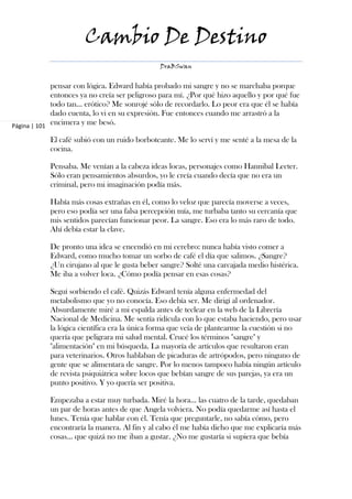 Cambio De Destino
                                               DraBSwan


             pensar con lógica. Edward había probado mi sangre y no se marchaba porque
             entonces ya no creía ser peligroso para mí. ¿Por qué hizo aquello y por qué fue
             todo tan… erótico? Me sonrojé sólo de recordarlo. Lo peor era que él se había
             dado cuenta, lo vi en su expresión. Fue entonces cuando me arrastró a la
Página | 101
             encimera y me besó.

            El café subió con un ruido borboteante. Me lo serví y me senté a la mesa de la
            cocina.

            Pensaba. Me venían a la cabeza ideas locas, personajes como Hannibal Lecter.
            Sólo eran pensamientos absurdos, yo le creía cuando decía que no era un
            criminal, pero mi imaginación podía más.

            Había más cosas extrañas en él, como lo veloz que parecía moverse a veces,
            pero eso podía ser una falsa percepción mía, me turbaba tanto su cercanía que
            mis sentidos parecían funcionar peor. La sangre. Eso era lo más raro de todo.
            Ahí debía estar la clave.

            De pronto una idea se encendió en mi cerebro: nunca había visto comer a
            Edward, como mucho tomar un sorbo de café el día que salimos. ¿Sangre?
            ¿Un cirujano al que le gusta beber sangre? Solté una carcajada medio histérica.
            Me iba a volver loca. ¿Cómo podía pensar en esas cosas?

            Seguí sorbiendo el café. Quizás Edward tenía alguna enfermedad del
            metabolismo que yo no conocía. Eso debía ser. Me dirigí al ordenador.
            Absurdamente miré a mi espalda antes de teclear en la web de la Librería
            Nacional de Medicina. Me sentía ridícula con lo que estaba haciendo, pero usar
            la lógica científica era la única forma que veía de plantearme la cuestión si no
            quería que peligrara mi salud mental. Crucé los términos "sangre" y
            "alimentación" en mi búsqueda. La mayoría de artículos que resultaron eran
            para veterinarios. Otros hablaban de picaduras de artrópodos, pero ninguno de
            gente que se alimentara de sangre. Por lo menos tampoco había ningún artículo
            de revista psiquiátrica sobre locos que bebían sangre de sus parejas, ya era un
            punto positivo. Y yo quería ser positiva.

            Empezaba a estar muy turbada. Miré la hora… las cuatro de la tarde, quedaban
            un par de horas antes de que Angela volviera. No podía quedarme así hasta el
            lunes. Tenía que hablar con él. Tenía que preguntarle, no sabía cómo, pero
            encontraría la manera. Al fin y al cabo él me había dicho que me explicaría más
            cosas… que quizá no me iban a gustar. ¿No me gustaría si supiera que bebía
 