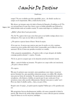 Cambio De Destino
                                               DraBSwan


           sangre? No me resultaba una idea agradable, pero… de dónde sacaba esa
           sangre era lo importante. Dios, estaba hecha un lío.

             Me detuve un instante antes de darle al botón de llamada ¿Confiaba en él? No
             era racional hacer lo que iba a hacer, pero ya había admitido que Edward se
Página | 102
             había bebido todo mi sentido común. Y contra toda lógica sí, confiaba en él.

           -¿Bella? ¿Estás bien?-sonó precavido.

           -No. Sí. No, quiero decir que estoy bien pero si no hablo contigo ahora voy a
           enloquecer. Si es que no me falta ya un tornillo.

           -¿No quieres esperar hasta el lunes? Sería lo mejor.

           -Creo que no. A menos que quieras que pase la noche en vela y mañana
           cometa un error médico del cual te haré responsable, por la falta de sueño-
           amenacé. Él rió. Cómo me gustaba escuchar ese sonido.

           -Vale, pequeña manipuladora. ¿Y quién te dice a ti que después de hablar
           conmigo podrás dormir? – repuso. Tocada.

           -No lo sé, pero te aseguro que en la situación actual no dormiré- insistí.

           -Bien…- pareció dudar un instante- No quiero ese cargo sobre mi conciencia.
           ¿Te paso a buscar ahora?

           -Te espero.

           Me puse lo primero que encontré, unos pantalones muy viejos y un jersey
           grueso bastante feo, que guardaba solamente porque era cálido. De calzado,
           unas gruesas botas de montaña. No quería parecer demasiado interesada en
           arreglarme, sólo íbamos a hablar, no quería que lo que sentía por él me
           arrastrara como solía suceder últimamente. Intenté estar poco o nada "sexy".
           Pero me dejé el cabello suelto… claro, era por el frío.

           Suspiré ante el espejo. ¿A quién quería engañar? Sabía que a él le gustaba más
           así.

           Mis propósitos fueron absolutamente inútiles, tal como comprobé al abrir la
           puerta. Me observó de arriba abajo admirativo, como si llevara puesta carísima
           ropa de firma en vez de un jersey anti-ligue.
 