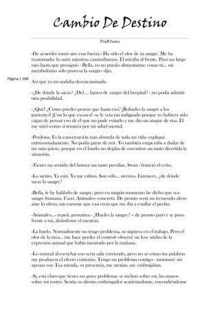 Cambio De Destino
                                                  DraBSwan


               -De acuerdo- tomó aire con fuerza.- Ha sido el olor de tu sangre. Me ha
               trastornado- lo miré mientras caminábamos. Él miraba al frente. Pasó un largo
               rato hasta que prosiguió - Bella, yo no puedo alimentarme como tú… mi
               metabolismo sólo procesa la sangre- dijo.
Página | 104
               Así que yo no andaba desencaminada.

               -¿De dónde la sacas? ¿Del ... banco de sangre del hospital? - no podía admitir
               otra posibilidad.

               -¿Qué! ¿Cómo puedes pensar que haría eso? ¡Robarles la sangre a los
               pacientes! ¡Con lo que escasea! -se le veía tan indignado porque yo hubiera sido
               capaz de pensar eso de él que no pude evitarlo y me dio un ataque de risa. Él
               me miró como si temiera por mi salud mental.

               -Perdona. Es la conversación más absurda de toda mi vida- expliqué
               entrecortadamente. No podía parar de reír. Yo también empezaba a dudar de
               mi sano juicio, porque en el fondo no dejaba de encontrar un tanto divertida la
               situación.

               -Tienes un sentido del humor un tanto peculiar, Swan - frunció el ceño.

               -Lo siento. Ya está. Ya me calmo. Son sólo… nervios. Entonces, ¿de dónde
               sacas la sangre?

               -Bella, te he hablado de sangre, pero en ningún momento he dicho que sea
               sangre humana. Cazo. Animales- concretó. De pronto sentí un tremendo alivio
               ante lo obvio, tan enorme que casi creía que me iba a estallar el pecho.

               -Animales…- repetí, pensativa.- ¿Hueles la sangre? – de pronto paró y se puso
               frente a mí, alzándome el mentón.

               -La huelo. Normalmente no tengo problema, ni siquiera en el trabajo. Pero el
               olor de la tuya… me hace perder el control- observé un leve atisbo de la
               expresión animal que había mostrado por la mañana.

               -Lo normal al escuchar eso sería salir corriendo, pero no sé cómo tus palabras
               me producen el efecto contrario. Tengo un problema contigo - murmuré sin
               apenas voz. Esa mirada, su presencia, me atraían, me embrujaban.

               -Sí, está claro que tienes un grave problema- se inclinó sobre mí, las manos
               sobre mi rostro. Sentía su aliento embriagador acariciándome, encendiéndome
 