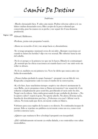 Cambio De Destino
                                                  DraBSwan


               - Hueles demasiado bien. Y sabes aún mejor. Podría volverme adicto a ti- sus
               labios estaban demasiado cerca. Hice acopio de la poca voluntad que
               conservaba, puse las manos en su pecho y me separé de él una distancia
               prudencial.
Página | 105
               -Edward. Hablemos.

               -Perdona ¿tenías más preguntas?-sonrió.

               -Ahora no recuerdo- él rió y me atrajo hacia sí, abrazándome.

               -Yo sí tengo preguntas- murmuró cerca de mi oído- ¿Siempre reaccionas así
               cuando te lamen las heridas?- dijo con voz sensual. Me ruboricé hasta la raíz
               del cabello.

               -No lo sé porque es la primera vez que me lo hacen. Dímelo tú -contraataqué-
               ¿Es normal que las chicas reaccionen así cuando haces eso?- me miró serio sin
               soltar su abrazo.

               -No lo sé, también era mi primera vez. Ya te he dicho que nunca antes me
               había descontrolado.

               -¿Nunca habías probado la sangre humana? - pregunté con un hilo de voz.
               Empezaba a inquietarme cada vez más el rumbo de la conversación.

               -Sí, sí lo hice, hace muchísimo tiempo- suspiró y me observó atentamente la
               cara- Bella, ¿no te preguntas cómo se llama mi trastorno?- me separó de él sin
               soltarme completamente pero sentí frío, percibiendo el vacío entre los dos.
               Negué con la cabeza. Aún estaba procesando lo que acababa de decirme - ¿No
               lo quieres saber?- repetí el gesto. No quería saberlo. No ahora. Él tenía razón,
               bastaba de descubrimientos por hoy.- ¿Volvemos a tu casa?- Afirmé con la
               cabeza. No tenía nada que decir, mi mente estaba en blanco.

               Volvimos para casa cogidos de la mano y en silencio. Yo continuaba incapaz de
               pensar. Sólo se repetían sus palabras en mi mente como un eco, como si mi
               cerebro estuviera vacío.

               -¿Quieres que mañana te lleve al trabajo?-preguntó con inseguridad.

               -¿Eh?- definitivamente mi mente ya estaba dañada, o no contestaba o me salían
               monosílabos.
 