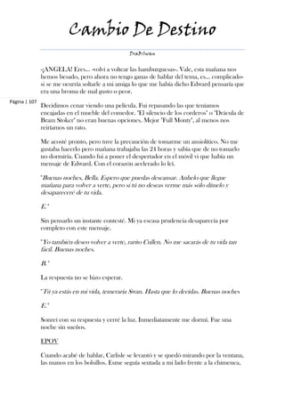 Cambio De Destino
                                                  DraBSwan


               -¡ANGELA! Eres… -volví a voltear las hamburguesas-. Vale, esta mañana nos
               hemos besado, pero ahora no tengo ganas de hablar del tema, es… complicado-
               si se me ocurría soltarle a mi amiga lo que me había dicho Edward pensaría que
               era una broma de mal gusto o peor.
Página | 107
               Decidimos cenar viendo una película. Fui repasando las que teníamos
               encajadas en el mueble del comedor. "El silencio de los corderos" o "Drácula de
               Bram Stoker" no eran buenas opciones. Mejor "Full Monty", al menos nos
               reiríamos un rato.

               Me acosté pronto, pero tuve la precaución de tomarme un ansiolítico. No me
               gustaba hacerlo pero mañana trabajaba las 24 horas y sabía que de no tomarlo
               no dormiría. Cuando fui a poner el despertador en el móvil vi que había un
               mensaje de Edward. Con el corazón acelerado lo leí.

               "Buenas noches, Bella. Espero que puedas descansar. Anhelo que llegue
               mañana para volver a verte, pero si tú no deseas verme más sólo dímelo y
               desapareceré de tu vida.

               E."

               Sin pensarlo un instante contesté. Mi ya escasa prudencia desaparecía por
               completo con este mensaje.

               "Yo también deseo volver a verte, rarito Cullen. No me sacarás de tu vida tan
               fácil. Buenas noches.

               B."

               La respuesta no se hizo esperar.

               "Tú ya estás en mi vida, temeraria Swan. Hasta que lo decidas. Buenas noches

               E."

               Sonreí con su respuesta y cerré la luz. Inmediatamente me dormí. Fue una
               noche sin sueños.

               EPOV

               Cuando acabé de hablar, Carlisle se levantó y se quedó mirando por la ventana,
               las manos en los bolsillos. Esme seguía sentada a mi lado frente a la chimenea,
 