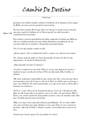 Cambio De Destino
                                                 DraBSwan


            pensativa. Les había contado a ambos el incidente de la mañana con la sangre
            de Bella, así como nuestra pequeña conversación.

             -Es una chica extraña. Por lo que dices no sólo no se asustó con tu reacción
             sino que cuando le hablaste de tu "dieta especial" no salió huyendo –
Página | 108
             continuaba desconcertado.

            Por respeto a nuestra intimidad no le había explicado a Carlisle que Bella no
            sólo no se había asustado sino que había disfrutado sensualmente de mi
            reacción. Sólo de recordarlo se despertaba mi propia lujuria.

            -No. Y creo que puedo confiar en ella.

            -¿Estás seguro? ¿Vas a explicárselo todo?- se giró y me observó con reparo.

            -Sí… bueno, todo de golpe no. Sería demasiado. Es lista. Le diré lo más
            importante, y lo demás lo deducirá ella.

            -¿Has pensado a lo que te expones?

            -A volver a empezar en otro sitio. Sólo eso ¿crees que alguien la creería si
            repitiera lo que escuche de mi boca? Pero no dirá nada. Ella, Carlisle, es
            distinta.

            -Me tiene realmente sorprendido lo que sientes por ella, y más aún que ella te
            corresponda a pesar de lo que ya sabe de ti. Pero no olvides que te arriesgas a
            más cosas, Edward. Te estás enamorando, si es que no lo estás ya. Pero ella es
            humana, su existencia…

            -Ya lo sé - corté-. Pero me he hartado de pensar. Y no voy a decidir por ella.
            Que sea ella la que elija si me quiere o no en su vida, y de qué forma.- Miré a
            Esme y me sonrió, maternal. Luego hubo un breve cruce de miradas entre ellos
            dos y Carlisle pareció más convencido.

            -Hijo, creo que ya has sopesado todas las posibilidades. No sé cómo saldrá
            esto, pero está bien que sigas adelante si crees que debe ser así, y respeto tu
            decisión - dijo ella. Carlisle se limitó a asentir, con la duda aún escrita en los
            ojos.

            -Gracias por vuestro apoyo. Lo necesitaba- les sonreí.
 
