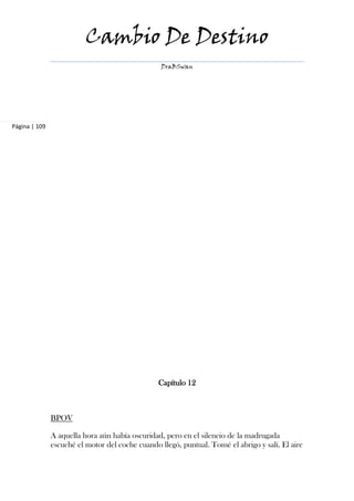 Cambio De Destino
                                                  DraBSwan




Página | 109




                                                 Capítulo 12



               BPOV

               A aquella hora aún había oscuridad, pero en el silencio de la madrugada
               escuché el motor del coche cuando llegó, puntual. Tomé el abrigo y salí. El aire
 