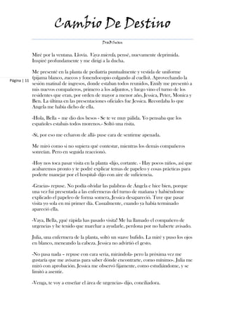 Cambio De Destino
                                              DraBSwan


          Miré por la ventana. Llovía. Vaya mierda, pensé, nuevamente deprimida.
          Inspiré profundamente y me dirigí a la ducha.

            Me presenté en la planta de pediatría puntualmente y vestida de uniforme
            (pijama blanco, zuecos y fonendocopio colgando al cuello). Aprovechando la
Página | 11
            sesión matinal de ingresos, donde estaban todos reunidos, Emily me presentó a
            mis nuevos compañeros, primero a los adjuntos, y luego vino el turno de los
            residentes que eran, por orden de mayor a menor año, Jessica, Peter, Monica y
            Ben. La última en las presentaciones oficiales fue Jessica. Recordaba lo que
            Angela me había dicho de ella.

          -Hola, Bella – me dio dos besos - Se te ve muy pálida. Yo pensaba que los
          españoles estabais todos morenos.- Soltó una risita.

          -Sí, por eso me echaron de allá- puse cara de sentirme apenada.

          Me miró como si no supiera qué contestar, mientras los demás compañeros
          sonreían. Pero en seguida reaccionó.

          -Hoy nos toca pasar visita en la planta -dijo, cortante. - Hay pocos niños, así que
          acabaremos pronto y te podré explicar temas de papeleo y cosas prácticas para
          poderte manejar por el hospital- dijo con aire de suficiencia.

          -Gracias- repuse. No podía olvidar las palabras de Ángela e hice bien, porque
          una vez fui presentada a las enfermeras del turno de mañana y habiéndome
          explicado el papeleo de forma somera, Jessica desapareció. Tuve que pasar
          visita yo sola en mi primer día. Casualmente, cuando ya había terminado
          apareció ella.

          -Vaya, Bella, ¡qué rápida has pasado visita! Me ha llamado el compañero de
          urgencias y he tenido que marchar a ayudarle, perdona por no haberte avisado.

          Julia, una enfermera de la planta, soltó un suave bufido. La miré y puso los ojos
          en blanco, meneando la cabeza. Jessica no advirtió el gesto.

          -No pasa nada – repuse con cara seria, mirándola- pero la próxima vez me
          gustaría que me avisaras para saber dónde encontrarte, como mínimo-. Julia me
          miró con aprobación. Jessica me observó fijamente, como estudiándome, y se
          limitó a asentir.

          -Venga, te voy a enseñar el área de urgencias- dijo, conciliadora.
 