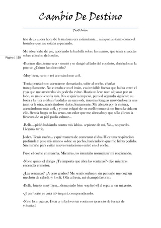 Cambio De Destino
                                                   DraBSwan


               frío de primera hora de la mañana era estimulante... aunque no tanto como el
               hombre que me estaba esperando.

               Me observaba de pie, apoyando la barbilla sobre las manos, que tenía cruzadas
               sobre el techo del coche.
Página | 110

               -Buenos días, temeraria - sonrió y se dirigió al lado del copiloto, abriéndome la
               puerta- ¿Cómo has dormido?

               -Muy bien, rarito - reí acercándome a él.

               Tenía pensado no acercarme demasiado, subir al coche, charlar
               tranquilamente. No contaba con el imán, esa invisible fuerza que había entre él
               y yo que me arrastraba sin poderlo evitar. Bastó un leve roce al pasar por su
               lado, su mano con la mía. No se quién empezó, pero al segundo siguiente su
               boca y la mía estaban fundidas en una sola, nuestras lenguas moviéndose la una
               junto a la otra, acariciándose dulce, lentamente. Me abrazó por la cintura,
               acercándome más a él, y yo me colgué de su cuello como si me fuera la vida en
               ello. Sentía fuego en las venas, un calor que me abrasaba y que sólo él con la
               frescura de su piel podía calmar…

               -Bella…-pidió hablando contra mis labios- sepárate de mí. Yo… no puedo.
               Llegarás tarde.

               Joder. Tenía razón… y qué manera de comenzar el día. Hice una respiración
               profunda y puse mis manos sobre su pecho, haciendo lo que me había pedido.
               Sin mirarle para evitar nuevas tentaciones entré en el coche.

               Puso el coche en marcha. Mientras, yo intentaba normalizar mi respiración.

               -No te quites el abrigo ¿Te importa que abra las ventanas?- dijo mientras
               encendía el motor.

               ¿Las ventanas? ¿A cero grados? Me sentí confusa y sin pensarlo me cogí un
               mechón de cabello y lo olí. Olía a fresia, mi champú favorito.

               -Bella, hueles muy bien... demasiado bien -explicó él al reparar en mi gesto.

               -¿Tan fuerte es para ti?- inquirí, comprendiendo.

               -Ni te lo imaginas. Estar a tu lado es un continuo ejercicio de fuerza de
               voluntad.
 