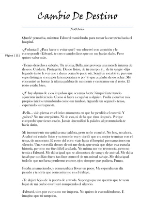 Cambio De Destino
                                              DraBSwan


           Quedé pensativa, mientras Edward maniobraba para tomar la carretera hacia el
           hospital.

             -¿Voluntad? ¿Para hacer o evitar qué? -me observó con atención y le
             correspondí - Edward, te creo cuando dices que no me harías daño. Pero
Página | 111
             quiero saber más.

           -Tienes derecho a saberlo. Tu aroma, Bella, me provoca una mezcla intensa de
           deseos. Cuidarte. Protegerte. Deseo físico, de tu cuerpo, y… de tu sangre -dijo
           bajando tanto la voz que a duras penas lo pude oír. Sentí un escalofrío, pero no
           supe distinguir si era por la temperatura o por lo que acababa de escuchar. Me
           concentré en borrar la última palabra de mi mente y centrarme en el resto. El
           resto estaba bien.

           -¿Y hay alguno de esos impulsos que sea más fuerte?-inquirí intentando
           aparentar indiferencia. Como si fuera a engañar a alguien. Podía escuchar mis
           propios latidos retumbando como un tambor. Aguardé un segundo, tensa,
           esperando su respuesta.

           -Bella… sólo piensa en el único momento en que he perdido el control. Y
           ¿sabes? No me arrepiento. Ni de eso, ni de lo que vino después. Porque
           comprobé que tienes razón. Jamás -intensificó la palabra al pronunciarla-te
           haría daño.

           Mi inconsciente me gritaba una palabra, pero no lo escuché. No hoy, no ahora.
           Analicé mi estado físico y su tono de voz y decidí que era mejor terminar con el
           tema, de momento. El resto del corto viaje hasta el hospital permanecimos en
           silencio. Una vocecilla dentro de mí me decía que tenía que dejar esta extraña
           historia, pero no me fue difícil acallarla. Yo misma no me reconocía, pero no
           temía a Edward. Me daba igual que se alimentara de sangre de animal. Me daba
           igual que su olfato fuera tan fino como el de un animal salvaje. Me daba igual
           todo lo que no fuera perderme en esos ojos siempre que pudiera. Punto.

           Estaba amaneciendo, y comenzaba a llover un poco. Me esperaba un día
           pesado y tendría que concentrarme en el trabajo.

           -Te dejaré lejos de la puerta de entrada. Supongo que no querrás que te vean
           bajar de mi coche-murmuró rompiendo el silencio.

           -Edward, si es por eso ya no me importa. No quiero ir escondiéndome. E
           imagino que tú tampoco.
 