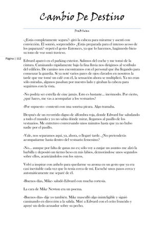 Cambio De Destino
                                                  DraBSwan


               -¿Estás completamente segura?- giró la cabeza para mirarme y asentí con
               convicción. Él sonrió, sorprendido- ¿Estás preparada para el intenso acoso de
               los paparazzi? -repetí el gesto- Entonces, ya que lo hacemos, hagámoslo bien-
               su tono de voz sonó travieso.
Página | 112
               Edward aparcó en el parking exterior. Salimos del coche y me tomó de la
               cintura. Caminando rápidamente bajo la fina lluvia nos dirigimos al vestíbulo
               del edificio. De camino nos encontramos con el personal que iba llegando para
               comenzar la guardia. Si ya noté varios pares de ojos clavados en nosotros la
               tarde que me tomé un café con él, la sensación ahora se multiplicó. Ya no eran
               sólo miradas, algunos pasaban por nuestro lado y giraban la cabeza para
               seguirnos con la vista.

               -No podría ser estrella de cine jamás. Esto es bastante… incómodo. Por cierto,
               ¿qué haces, me vas a acompañar a los vestuarios?

               -Por supuesto - contestó con una sonrisa pícara. Algo tramaba.

               Después de un recorrido digno de alfombra roja, donde Edward fue saludando
               a todo el mundo y yo no sabía dónde mirar, llegamos al pasillo de los
               vestuarios. Me entretuvo conversando unos minutos hasta que ya no hubo
               nadie por el pasillo.

               -Vale, nos separamos aquí, ya, ahora, o llegaré tarde. ¿No pretenderás
               acompañarme hasta dentro del vestuario femenino?

               -No… aunque por falta de ganas no es; sólo voy a zanjar un asunto- me alzó la
               barbilla y depositó un tierno beso en mis labios, demorándose unos segundos
               sobre ellos, acariciándolos con los suyos.

               Volví a inspirar con anhelo para quedarme su aroma en un gesto que ya era
               casi inevitable cada vez que lo tenía cerca de mí. Escuché unos pasos cerca y
               automáticamente me separé de él.

               -Buenos días, Mike- saludó Edward con mucha cortesía.

               La cara de Mike Newton era un poema.

               -Buenos días- dije yo también. Mike masculló algo ininteligible y siguió
               caminando en dirección a la salida. Miré a Edward con el ceño fruncido y
               apoyé un dedo acusador sobre su pecho.
 