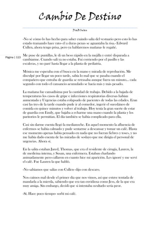 Cambio De Destino
                                                  DraBSwan


               -No sé cómo lo has hecho para saber cuándo salía del vestuario pero esto lo has
               estado tramando hace rato- él a duras penas se aguantaba la risa.- Edward
               Cullen, ahora tengo prisa, pero ya hablaremos mañana- le regañé.

               Me puse de puntillas, le di un beso rápido en la mejilla y entré disparada a
Página | 113
               cambiarme. Cuando salí ya no estaba. Fui corriendo por el pasillo y las
               escaleras, y no paré hasta llegar a la planta de pediatría.

               Mónica me esperaba con el busca en la mano y mirada de reprobación. Me
               disculpé por llegar un poco tarde, sabía lo mal que se pasaba cuando el
               compañero que entraba de guardia se retrasaba aunque fuera un minuto… cada
               segundo con todo el cansancio acumulado se hacía más y más pesado.

               La mañana fue cansadísima por la cantidad de trabajo. Debido a la bajada de
               temperaturas los casos de gripe e infecciones respiratorias diversas habían
               aumentado y Urgencias estaba colapsado de pacientes de todas las edades. Eran
               casi las tres de la tarde cuando pude ir al comedor, ingerir el sucedáneo de
               comida en quince minutos y volver al trabajo. Hoy tenía la gran suerte de estar
               de guardia con Emily, que bajaba a echarme una mano cuando la planta y los
               paritorios le permitían. El día también se había complicado para ella.

               Casi sin darme cuenta llegó la medianoche. En aquel momento la afluencia de
               enfermos se había calmado y pude sentarme a descansar y tomar un café. Hasta
               ese momento apenas había pensado en nada que no fueran fiebres y toses, y no
               me había dado cuenta de las miradas de soslayo que me dirigía el personal de
               urgencias. Ahora sí.

               En la salita estaban Jared, Thomas, que era el residente de cirugía, Lauren, la
               de medicina interna, y Susan, una enfermera. Estaban charlando
               animadamente pero callaron en cuanto hice mi aparición. Les ignoré y me serví
               el café. Fue Lauren la que habló.

               -No sabíamos que salías con Cullen- dijo con descaro.

               Nos caímos mal desde el primer día que nos vimos, así que estuve tentada de
               mandarla a la mierda, sabiendo que era tan envidiosa como Jess, de la que era
               muy amiga. Sin embargo, decidí que si intentaba ocultarlo sería peor.

               -Sí. Hace poco tiempo- sorbí mi café.
 