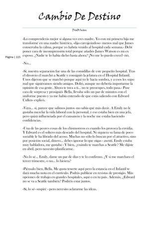 Cambio De Destino
                                                DraBSwan


             -Lo comprenderás mejor si alguna vez eres madre. Yo con mi primera hija me
             transformé en una madre histérica, -dijo carcajeándose- menos mal que James
             conservaba la calma, porque yo habría venido al hospital cada semana.- Debí
             poner cara de incomprensión total porque añadió- James Watson es mi ex
Página | 115
             esposo. ¿Nadie te lo había dicho hasta ahora? ¡No me lo puedo creer!- rió.

           -No…

           -Sí, nuestra separación fue una de las comidillas de este pequeño hospital. Tras
           el divorcio él marchó a Seattle y consiguió la jefatura en el Hospital Infantil.
           Unos dijeron que se marchó porque aquí yo le hacía sombra, y a esos les supo
           mal que siguiéramos siendo amigos. Dolió, aunque no debería importarme la
           opinión de esa gente. Ahora te toca a ti… no te preocupes, todo pasa.- Puse
           cara de sorpresa y prosiguió- Bella, llevaba sólo un par de minutos con el
           uniforme puesto y ya me había enterado de que estás saliendo con Edward
           Cullen- explicó.

           -Vaya… sí, parece que salimos juntos -no sabía qué más decir. A Emily no le
           gustaba mezclar la vida laboral con la personal, y eso estaba bien en una jefa,
           pero quizá influenciada por el cansancio y la noche me estaba haciendo
           confidencias.

           -Una de las peores cosas de los chismorreos es cuando los provoca la envidia.
           Y Edward es el soltero más deseado del hospital. Ni siquiera su fama de poco
           sociable le ha librado del acoso. Muchas no sólo lo buscan por el atractivo, sino
           por posición social, dinero… debes ignorar lo que oigas - asentí. Emily estaba
           muy habladora, me gustaba - Y bien, ¿cuándo te marchas a Seattle? Me dijiste
           en abril, pero necesito planificarme.

           -No lo sé… Emily, dame un par de días y te lo confirmo. ¿Y si me marchara el
           tercer trimestre, o no… lo hiciera?

           -Piénsalo bien, Bella. Me gusta tenerte aquí pero la estancia en el Infantil te
           dará mucha nota en el currículo. Podrás publicar en revistas de prestigio. Más
           opciones de trabajo en grandes hospitales, aquí o en tu país. Además, ¿Edward
           no se va a Seattle también? Podréis estar juntos.

           -Sí, lo sé- suspiré - pero necesito aclararme las ideas.
 