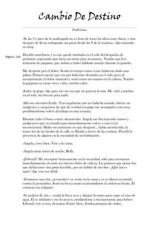 Cambio De Destino
                                                     DraBSwan


               -Sí, las 3 y pico de la madrugada no es hora de tener las ideas muy claras, y más
               después de llevar trabajando sin parar desde las 8 de la mañana - dijo mirando
               su reloj.

               Decidió marcharse y yo me quedé tumbada en el sofá del despacho de
Página | 116
               pediatría, esperando que fuera mi turno para acostarme. Notaba una leve
               irritación de garganta, que atribuí a haber hablado mucho durante la guardia.

               Me desperté por el dolor. Sentía el cuerpo como si me hubieran dado una
               paliza. Primero pensé que era por haberme dormido en el sofá, pero al
               incorporarme el dolor aumentó y sentí como un mazazo en la cabeza. Notaba
               la garganta en carne viva y calor, mucho calor.

               -Joder, la gripe- dije para mí con voz que no parecía la mía. Me volví a tumbar
               en el sofá, sin fuerzas para nada.

               Allá me encontró Emily. Tras regañarme por no haberla avisado, darme un
               analgésico y asegurarse de que de verdad era gripe me acompañó a mi casa,
               prohibiéndome volver al trabajo en una semana.

               Durante todo el lunes estuve durmiendo. Angela me iba trayendo zumos y
               analgésicos que yo tomaba para inmediatamente volver a caer en la
               inconsciencia. Hubo un momento en que desperté… había anochecido, la
               tenue luz de las farolas de la calle se filtraba a través de las cortinas. Percibí la
               presencia de alguien en la oscuridad de mi habitación.

               -Angela, estoy bien. Vete a la cama.

               -Angela tiene turno de noche, Bella.

               -¡Edward!- Me incorporé bruscamente en la oscuridad, sólo para acostarme
               inmediatamente al sentir un intenso dolor de cabeza. Lo primero que pensé fue
               que debía tener una pinta horrible, por no hablar de mi olor- ¿Qué haces
               aquí?- dije con voz débil.

               -Teníamos una cita, ¿recuerdas?- se sentó en la cama y vi su silueta recortada
               contra la penumbra. Sentí su fresca mano acariciándome la sudorosa frente. El
               contacto era relajante.

               -Sí, pedazo de cita…- sentía la boca seca y alargué la mano para coger el vaso de
               agua. Él se adelantó y me lo acercó, ayudándome a incorporarme para beber-
               Edward, vete a casa, descansa. Estaré bien.- Estaba pringosa de sudor,
 