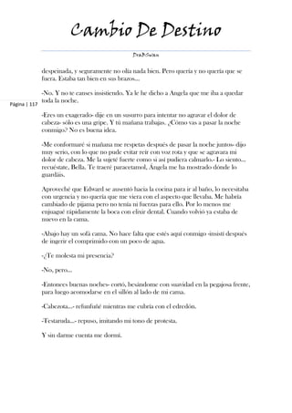 Cambio De Destino
                                                 DraBSwan


               despeinada, y seguramente no olía nada bien. Pero quería y no quería que se
               fuera. Estaba tan bien en sus brazos…

               -No. Y no te canses insistiendo. Ya le he dicho a Angela que me iba a quedar
               toda la noche.
Página | 117

               -Eres un exagerado- dije en un susurro para intentar no agravar el dolor de
               cabeza- sólo es una gripe. Y tú mañana trabajas. ¿Cómo vas a pasar la noche
               conmigo? No es buena idea.

               -Me conformaré si mañana me respetas después de pasar la noche juntos- dijo
               muy serio, con lo que no pude evitar reír con voz rota y que se agravara mi
               dolor de cabeza. Me la sujeté fuerte como si así pudiera calmarlo.- Lo siento…
               recuéstate, Bella. Te traeré paracetamol, Ángela me ha mostrado dónde lo
               guardáis.

               Aproveché que Edward se ausentó hacia la cocina para ir al baño, lo necesitaba
               con urgencia y no quería que me viera con el aspecto que llevaba. Me habría
               cambiado de pijama pero no tenía ni fuerzas para ello. Por lo menos me
               enjuagué rápidamente la boca con elixir dental. Cuando volvió ya estaba de
               nuevo en la cama.

               -Abajo hay un sofá cama. No hace falta que estés aquí conmigo -insistí después
               de ingerir el comprimido con un poco de agua.

               -¿Te molesta mi presencia?

               -No, pero…

               -Entonces buenas noches- cortó, besándome con suavidad en la pegajosa frente,
               para luego acomodarse en el sillón al lado de mi cama.

               -Cabezota…- refunfuñé mientras me cubría con el edredón.

               -Testaruda…- repuso, imitando mi tono de protesta.

               Y sin darme cuenta me dormí.
 