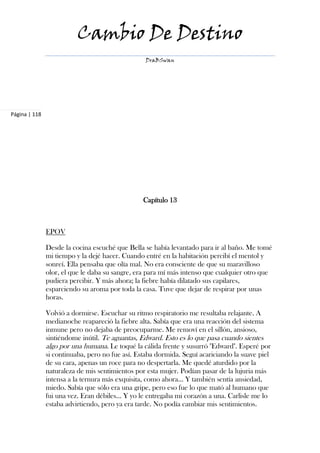 Cambio De Destino
                                                  DraBSwan




Página | 118




                                                 Capítulo 13



               EPOV

               Desde la cocina escuché que Bella se había levantado para ir al baño. Me tomé
               mi tiempo y la dejé hacer. Cuando entré en la habitación percibí el mentol y
               sonreí. Ella pensaba que olía mal. No era consciente de que su maravilloso
               olor, el que le daba su sangre, era para mí más intenso que cualquier otro que
               pudiera percibir. Y más ahora; la fiebre había dilatado sus capilares,
               esparciendo su aroma por toda la casa. Tuve que dejar de respirar por unas
               horas.

               Volvió a dormirse. Escuchar su ritmo respiratorio me resultaba relajante. A
               medianoche reapareció la fiebre alta. Sabía que era una reacción del sistema
               inmune pero no dejaba de preocuparme. Me removí en el sillón, ansioso,
               sintiéndome inútil. Te aguantas, Edward. Esto es lo que pasa cuando sientes
               algo por una humana. Le toqué la cálida frente y susurró "Edward". Esperé por
               si continuaba, pero no fue así. Estaba dormida. Seguí acariciando la suave piel
               de su cara, apenas un roce para no despertarla. Me quedé aturdido por la
               naturaleza de mis sentimientos por esta mujer. Podían pasar de la lujuria más
               intensa a la ternura más exquisita, como ahora... Y también sentía ansiedad,
               miedo. Sabía que sólo era una gripe, pero eso fue lo que mató al humano que
               fui una vez. Eran débiles… Y yo le entregaba mi corazón a una. Carlisle me lo
               estaba advirtiendo, pero ya era tarde. No podía cambiar mis sentimientos.
 