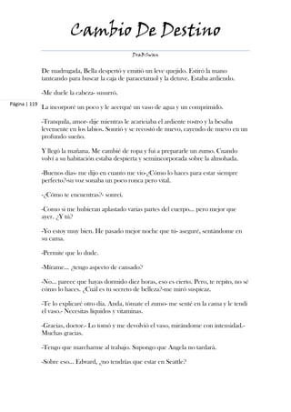 Cambio De Destino
                                                 DraBSwan


               De madrugada, Bella despertó y emitió un leve quejido. Estiró la mano
               tanteando para buscar la caja de paracetamol y la detuve. Estaba ardiendo.

               -Me duele la cabeza- susurró.
Página | 119
               La incorporé un poco y le acerqué un vaso de agua y un comprimido.

               -Tranquila, amor- dije mientras le acariciaba el ardiente rostro y la besaba
               levemente en los labios. Sonrió y se recostó de nuevo, cayendo de nuevo en un
               profundo sueño.

               Y llegó la mañana. Me cambié de ropa y fui a prepararle un zumo. Cuando
               volví a su habitación estaba despierta y semiincorporada sobre la almohada.

               -Buenos días- me dijo en cuanto me vio-¿Cómo lo haces para estar siempre
               perfecto?-su voz sonaba un poco ronca pero vital.

               -¿Cómo te encuentras?- sonreí.

               -Como si me hubieran aplastado varias partes del cuerpo… pero mejor que
               ayer. ¿Y tú?

               -Yo estoy muy bien. He pasado mejor noche que tú- aseguré, sentándome en
               su cama.

               -Permite que lo dude.

               -Mírame… ¿tengo aspecto de cansado?

               -No… parece que hayas dormido diez horas, eso es cierto. Pero, te repito, no sé
               cómo lo haces. ¿Cuál es tu secreto de belleza?-me miró suspicaz.

               -Te lo explicaré otro día. Anda, tómate el zumo- me senté en la cama y le tendí
               el vaso.- Necesitas líquidos y vitaminas.

               -Gracias, doctor.- Lo tomó y me devolvió el vaso, mirándome con intensidad.-
               Muchas gracias.

               -Tengo que marcharme al trabajo. Supongo que Angela no tardará.

               -Sobre eso… Edward, ¿no tendrías que estar en Seattle?
 