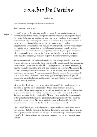Cambio De Destino
                                                  DraBSwan


              Nos dirigimos por el pasillo hacia las escaleras.

              Entonces fue cuando lo vi.

              Se abrió la puerta del ascensor y salió un joven de unos veintitantos. Al verlo,
Página | 12
              me detuve sin darme cuenta. Porque no era consciente de nada que no fuera
              él. La voz de Jessica hablando a mi lado parecía un zumbido lejano. Aquel
              hombre tenía una belleza que no era de este mundo. Era muy alto, cercano al
              metro noventa. Sus cabellos, de un curioso color bronce, estaban
              elegantemente despeinados, y su cara, de tez muy pálida, parecía cincelada por
              un escultor de la Grecia clásica. Los labios eran carnosos y perfectamente
              dibujados. El cuerpo no le iba a la zaga al rostro: era delgado pero musculoso
              tal y como podía apreciarse en los brazos, que llevaba descubiertos. Vestía
              camisa azul de cirujano, y pantalón vaquero. Su andar era felino, elegante.

              Estaba concentrado mirando un historial del montón que llevaba entre sus
              brazos, mientras se desplazaba hacia nosotras. De pronto alzó la hermosa cara y
              me clavó una penetrante mirada. Mi corazón paró de latir en ese momento, y
              cuando reanudó su contracción noté una punzada en el pecho. Me sonrojé. El
              tiempo parecía pasar más lentamente alrededor nuestro y entonces sus ojos
              cambiaron ligeramente. Avergonzada, aparté la vista, aunque fui consciente de
              que él no lo hacía. Su intensa mirada me quemaba la piel y no sólo por el
              sofoco que ya sentía. Jessica seguía con su cháchara cuando el joven se acercó a
              nuestra altura y nos habló.

              -Buenos días, Jessica y…- la voz, aterciopelada y melódica, no desmerecía en
              absoluto al aspecto de su propietario. Se nos quedó mirado a las dos,
              esperando. Mi cara era un puro rubor, y el ser consciente de ello y del estudio
              al que estaba siendo sometida no me ayudaba en nada a cambiar de color.
              Estaba a punto de la hiperventilación. Mi reacción era ridícula, pero no podía
              evitar esa catarata de respuestas que mi rebelde organismo ofrecía a pesar de
              mis esfuerzos en contra. No me atrevía ni a mirarle. Jessica sí lo hizo, lo
              observó como si él acabara de descender de una nave espacial.

              -Ho…hola Edward, esta es Bella Swan, la nueva residente, estará unos meses
              con nosotros- farfulló boquiabierta. Edward me miró, sonriente. Era lo que me
              faltaba para parecer un semáforo en rojo. Al mismo tiempo me sorprendía la
              reacción de mi compañera hacia quien se suponía que era un compañero de
              trabajo.
 