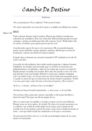 Cambio De Destino
                                                   DraBSwan


               -No, está pospuesto. Ya te explicaré. Volveré por la tarde.

               -Te estaré esperando- me tomó de la mano y su pálida cara dibujó una sonrisa.

               BPOV
Página | 120
               Volví a dormir durante toda la mañana. Parecía que hubiese tomado una
               sobredosis de ansiolíticos. Pero me sentía feliz. Edward había pasado la noche
               conmigo, e incluso me había parecido oírle susurrar "amor". Podía haber sido
               un sueño, o la fiebre, pero quería pensar que fue real.

               A media tarde regresé de nuevo a la consciencia. Me encontraba bastante
               mejor, menos dolorida, aunque agotada y pringosa. Decidí que era hora de
               levantarme y darme una ducha de manera urgente.

               Cuando Ang se despertó me encontró mirando la TV tumbada en el sofá. Se
               sentó a mis pies.

               -La noche ha sido malísima, han venido muchos pacientes y algunos bastante
               fastidiados: un asmático que ha tenido que ir a la UCI, un motorista con
               politraumatismo, un infartado… fatal, me he tenido que acostar en cuanto he
               llegado porque no podía con mi alma. Pero antes he pasado a verte y he visto
               que dormías como una bendita. Edward es mejor que cualquier antigripal,
               ¿eh?- me guiñó el ojo y reí- Se presentó ayer por la tarde para preguntar por ti,
               y cuando se enteró de que yo tenía turno de noche insistió en quedarse. Volvió
               a su casa a por ropa y antes de irme ya lo tenía a la puerta. ¿No es tierno?

               -Sí, lo es… -convine - ¿Cómo te fue a ti con Jake?

               -Genial, nos hemos besado muuuuucho… y otras cosas - se la veía feliz.

               -Ya era hora, chica, ¡mira que esperar a que Jake se fuera para decidiros a
               tiraros los tejos! Vaya par- me dio un ataque de tos.

               -Pues sí, espero que tú espabiles y no dejes escapar a un tío como Edward.
               Porque nena, ese tío te quiere, de verdad. No estás en tu mejor momento, eso
               es evidente –me señaló de arriba abajo con la mano-, pero cuando me he
               cruzado con él esta mañana sonreía de oreja a oreja como si hubierais hecho el
               amor… cosa que dudo viendo las condiciones en las que te encuentras.

               -Sí, para ejercicio físico estoy yo -y me dio un prolongado ataque de tos, para
               apoyar el comentario.
 