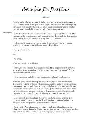 Cambio De Destino
                                                   DraBSwan


               Aquella tarde volví a tener algo de fiebre pero me encontraba mejor. Angela
               había salido a hacer la compra. Edward llegó directamente desde el hospital y
               me saludó con un dulce beso en los labios que prometía convertirse en algo
               más intenso… si no hubiera sido por el enésimo ataque de tos.
Página | 121
               -¿Estás bien?-me observaba preocupado. Como no podía hablar asentí. -Deja
               que te ausculte los pulmones- sacó un estetoscopio de su maletín. Su expresión
               era ansiosa y diría que estaba aún más pálido de lo normal.

               -Cullen, ni se te ocurra usar esto-pronuncié en cuanto recuperé el habla,
               señalando al instrumento médico- conmigo. Estoy bien.

               -Deja que te ausculte.

               -No.

               -Por favor.

               -Que no- otra vez la maldita tos.

               -Vamos, no seas criatura. Soy un profesional. Hice un juramento y no voy a
               aprovecharme de una pobre y débil enferma - me picó. Me sonrojé. A veces
               me sentía muy tímida con él.

               -No te cansarás, ¿verdad?- repuse exasperada, y él negó con la cabeza.

               Rodé los ojos y me levanté la parte de atrás del pijama, dándole la espalda.
               Comencé a respirar profunda y lentamente, mientras sentía el movimiento del
               estetoscopio por mi piel. Cuando pensé que había acabado sentí sus labios en
               la parte alta de la espalda. Fue un beso fugaz, pero suficiente para provocarme
               un jadeo al tiempo que una corriente se dispersaba por mi piel, provocando
               que mi vello se erizara. Me bajó el pijama y se colocó delante de mí.

               -Se te ha puesto piel de gallina. Me parece que te va a subir la fiebre- me
               comentó alzando una ceja con aire de suficiencia y expresión burlona. La
               ansiedad había desaparecido por completo de su cara.

               -¡Serás creído! Voy a hacer que te retiren el título por faltar al juramento
               hipocrático, doctor Donjuán. Espero por tu bien que eso no se lo hagas a todas-
               fingí enfado mientras él reía- Estoy bien, supongo, o no te reirías tanto.
 