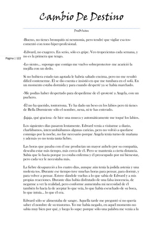 Cambio De Destino
                                                  DraBSwan


               -Bueno, no tienes bronquitis ni neumonía, pero tendré que vigilar esa tos-
               comentó con tono hiper-profesional.

               -Edward, no exageres. En serio, sólo es gripe. Veo tropecientas cada semana, y
               no es la primera que tengo.
Página | 122

               -Lo siento… supongo que contigo me vuelvo sobreprotector- me acarició la
               mejilla con un dedo.

               Si no hubiera estado tan agotada le habría saltado encima, pero no me resultó
               difícil contenerme. Él se dio cuenta e insistió en que me tumbara en el sofá. En
               un momento estaba dormida y para cuando desperté ya se había marchado.

               -Me podías haber despertado para despedirme de él -protesté a Angela, con un
               puchero.

               -Él no ha querido, tontorrona. Te ha dado un beso en los labios pero tú tienes
               de Bella Durmiente sólo el nombre, nena, ni te has enterado.

               -Jajaja, qué graciosa –le hice una mueca y automáticamente me toqué los labios.

               Los siguientes días pasaron lentamente. Edward venía a visitarme a diario,
               charlábamos, intercambiábamos algunas caricias, pero no volvió a quedarse
               conmigo por la noche, no fue necesario porque Angela tenía turno de mañana
               y además yo no tenía tanta fiebre.

               Las horas que pasaba con él me producían un mayor anhelo por su compañía,
               deseaba estar más tiempo, más cerca de él. Pero se mantenía a cierta distancia.
               Sabía que lo hacía porque yo estaba enferma y él preocupado por mi bienestar,
               pero cada vez le necesitaba más.

               La fiebre desapareció a los cuatro días, aunque aún tenía la jodida astenia y una
               molesta tos. Durante ese tiempo tuve muchas horas para pensar, para dormir, y
               para volver a pensar. Estuve dándole vueltas a lo que sabía de Edward y a mis
               propias reacciones. Durante días había disfrutado de una falsa inocencia, de
               negarme a ver la realidad, pero conforme aumentaba mi necesidad de él
               también lo hacía la de aceptar lo que veía, lo que había escuchado de su boca,
               lo que intuía... lo que él era.

               Edward sólo se alimentaba de sangre. Aquella tarde me preguntó si no quería
               saber el nombre de su trastorno. Yo me había negado, en aquél momento no
               sabía muy bien por qué, y luego lo supe: porque sólo una palabra me venía a la
 