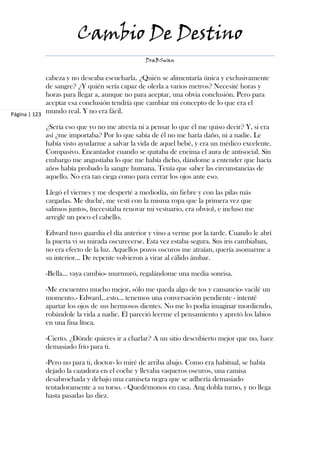 Cambio De Destino
                                               DraBSwan


             cabeza y no deseaba escucharla. ¿Quién se alimentaría única y exclusivamente
             de sangre? ¿Y quién sería capaz de olerla a varios metros? Necesité horas y
             horas para llegar a, aunque no para aceptar, una obvia conclusión. Pero para
             aceptar esa conclusión tendría que cambiar mi concepto de lo que era el
Página | 123
             mundo real. Y no era fácil.

            ¿Sería eso que yo no me atrevía ni a pensar lo que él me quiso decir? Y, si era
            así ¿me importaba? Por lo que sabía de él no me haría daño, ni a nadie. Le
            había visto ayudarme a salvar la vida de aquel bebé, y era un médico excelente.
            Compasivo. Encantador cuando se quitaba de encima el aura de antisocial. Sin
            embargo me angustiaba lo que me había dicho, dándome a entender que hacía
            años había probado la sangre humana. Tenía que saber las circunstancias de
            aquello. No era tan ciega como para cerrar los ojos ante eso.

            Llegó el viernes y me desperté a mediodía, sin fiebre y con las pilas más
            cargadas. Me duché, me vestí con la misma ropa que la primera vez que
            salimos juntos, (necesitaba renovar mi vestuario, era obvio), e incluso me
            arreglé un poco el cabello.

            Edward tuvo guardia el día anterior y vino a verme por la tarde. Cuando le abrí
            la puerta vi su mirada oscurecerse. Esta vez estaba segura. Sus iris cambiaban,
            no era efecto de la luz. Aquellos pozos oscuros me atraían, quería asomarme a
            su interior… De repente volvieron a virar al cálido ámbar.

            -Bella… vaya cambio- murmuró, regalándome una media sonrisa.

            -Me encuentro mucho mejor, sólo me queda algo de tos y cansancio- vacilé un
            momento.- Edward…esto… tenemos una conversación pendiente - intenté
            apartar los ojos de sus hermosos dientes. No me lo podía imaginar mordiendo,
            robándole la vida a nadie. Él pareció leerme el pensamiento y apretó los labios
            en una fina línea.

            -Cierto. ¿Dónde quieres ir a charlar? A un sitio descubierto mejor que no, hace
            demasiado frío para ti.

            -Pero no para ti, doctor- lo miré de arriba abajo. Como era habitual, se había
            dejado la cazadora en el coche y llevaba vaqueros oscuros, una camisa
            desabrochada y debajo una camiseta negra que se adhería demasiado
            tentadoramente a su torso. - Quedémonos en casa. Ang dobla turno, y no llega
            hasta pasadas las diez.
 