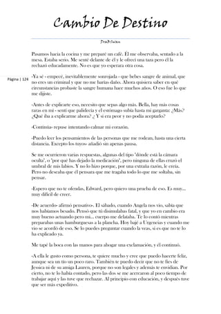 Cambio De Destino
                                                  DraBSwan


               Pasamos hacia la cocina y me preparé un café. Él me observaba, sentado a la
               mesa. Estaba serio. Me senté delante de él y le ofrecí una taza pero él la
               rechazó educadamente. No es que yo esperara otra cosa.

               -Ya sé - empecé, inevitablemente sonrojada - que bebes sangre de animal, que
Página | 124
               no eres un criminal y que no me harías daño. Ahora quisiera saber en qué
               circunstancias probaste la sangre humana hace muchos años. O eso fue lo que
               me dijiste.

               -Antes de explicarte eso, necesito que sepas algo más. Bella, hay más cosas
               raras en mí - sentí que palidecía y el estómago subía hasta mi garganta: ¿Más?
               ¿Qué iba a explicarme ahora? ¿ Y si era peor y no podía aceptarlo?

               -Continúa- repuse intentando calmar mi corazón.

               -Puedo leer los pensamientos de las personas que me rodean, hasta una cierta
               distancia. Excepto los tuyos- añadió sin apenas pausa.

               Se me ocurrieron varias respuestas, algunas del tipo "dónde está la cámara
               oculta", o "por qué has dejado la medicación", pero ninguna de ellas cruzó el
               umbral de mis labios. Y no lo hizo porque, por una extraña razón, le creía.
               Pero no deseaba que él pensara que me tragaba todo lo que me soltaba, sin
               pensar.

               -Espero que no te ofendas, Edward, pero quiero una prueba de eso. Es muy…
               muy difícil de creer.

               -De acuerdo- afirmó pensativo-. El sábado, cuando Angela nos vio, sabía que
               nos habíamos besado. Pensó que tú disimulabas fatal, y que yo en cambio era
               muy bueno actuando pero mi… cuerpo me delataba. Te lo contó mientras
               preparabas unas hamburguesas a la plancha. Hoy bajé a Urgencias y cuando me
               vio se acordó de eso. Se lo puedes preguntar cuando la veas, si es que no te lo
               ha explicado ya.

               Me tapé la boca con las manos para ahogar una exclamación, y él continuó.

               -A ella le gusto como persona, te quiere mucho y cree que puedo hacerte feliz,
               aunque sea un tío un poco raro. También te puedo decir que no te fíes de
               Jessica ni de su amiga Lauren, porque no son legales y además te envidian. Por
               cierto, no te lo había contado, pero las dos se me acercaron al poco tiempo de
               trabajar aquí y las tuve que rechazar. Al principio con educación, y después tuve
               que ser más expeditivo.
 