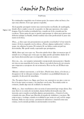 Cambio De Destino
                                               DraBSwan


            Yo continuaba congelada con el mismo gesto, las manos sobre mi boca y los
            ojos muy abiertos. Creo que apenas respiraba.

             -En la guardia -prosiguió- tuviste una conversación con Emily, de madrugada,
             donde ella te explicó cosas de su pasado y te dijo que ignoraras a las malas
Página | 125
             lenguas. Esto lo estaba recordando hoy, cuando me la he cruzado por las
             escaleras. Tiene ganas de que te quedes aquí porque te valora pero piensa que
             deberías trabajar en Seattle, donde tendrías más éxito profesional- le puse una
             mano en la boca.

            -Para… ¿y dices que mis pensamientos no puedes escucharlos?- él me tomó la
            mano y la besó, negando con la cabeza- ¿Tienes alguna explicación?- volvió a
            negar, sin soltarme la mano. El contacto de sus labios contra mi piel me
            descentraba. Me quedé muda, esperando que prosiguiera.

            -Bella, dime qué crees que soy. Necesito oírtelo decir. Que reconozcas que el
            mundo no es el lugar que creías que era. Que puedes permitirte dudar de lo
            que hasta ahora jurabas que era imposible -dijo en un susurro.

            -Eres un… un… un vampiro- tartamudeé enrojeciendo intensamente y fijando
            mi vista en una manchita de la mesa. Deseé con toda la fuerza de mi corazón
            que empezara a carcajearse de mi ocurrencia. Pero no fue así. Él liberó mis
            manos.

            -Mírame- ordenó suavemente, y así lo hice-. Puedo irme ahora, si lo deseas, y
            desaparecer de tu vida para siempre.- Consideré esa posibilidad durante un
            segundo y la descarté de inmediato.

            -No. No quiero hacer eso. Sigue, por favor- me sumergí en sus ojos y esta vez
            fui yo la que tomó su mano, y la entrelacé con la mía. Necesitaba sentir su
            contacto, añadir algo más de realidad a la situación.

            -Bella, yo… hace muchísimos años no tenía el autocontrol que tengo ahora. Era
            muy duro ir en contra de mi instinto. Jamás habría destrozado una vida
            inocente, pero cuando escuchaba algunos pensamientos…- frunció el ceño,
            evitando mis ojos- Pensé que liberaba al mundo de violadores y asesinos. Me
            erigí en juez y verdugo, cuando en realidad lo que tenía era sed, sed de sangre
            humana. Sólo era una excusa - permaneció silencioso e inmóvil como una
            estatua, con la mirada perdida en atormentados recuerdos.
 