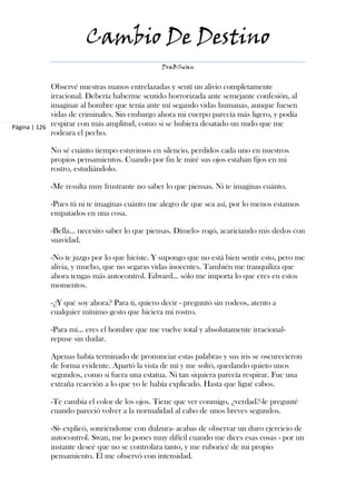 Cambio De Destino
                                               DraBSwan


             Observé nuestras manos entrelazadas y sentí un alivio completamente
             irracional. Debería haberme sentido horrorizada ante semejante confesión, al
             imaginar al hombre que tenía ante mí segando vidas humanas, aunque fuesen
             vidas de criminales. Sin embargo ahora mi cuerpo parecía más ligero, y podía
Página | 126 respirar con más amplitud, como si se hubiera desatado un nudo que me
             rodeara el pecho.

            No sé cuánto tiempo estuvimos en silencio, perdidos cada uno en nuestros
            propios pensamientos. Cuando por fin le miré sus ojos estaban fijos en mi
            rostro, estudiándolo.

            -Me resulta muy frustrante no saber lo que piensas. Ni te imaginas cuánto.

            -Pues tú ni te imaginas cuánto me alegro de que sea así, por lo menos estamos
            empatados en una cosa.

            -Bella… necesito saber lo que piensas. Dímelo- rogó, acariciando mis dedos con
            suavidad.

            -No te juzgo por lo que hiciste. Y supongo que no está bien sentir esto, pero me
            alivia, y mucho, que no segaras vidas inocentes. También me tranquiliza que
            ahora tengas más autocontrol. Edward… sólo me importa lo que eres en estos
            momentos.

            -¿Y qué soy ahora? Para ti, quiero decir - preguntó sin rodeos, atento a
            cualquier mínimo gesto que hiciera mi rostro.

            -Para mí… eres el hombre que me vuelve total y absolutamente irracional-
            repuse sin dudar.

            Apenas había terminado de pronunciar estas palabras y sus iris se oscurecieron
            de forma evidente. Apartó la vista de mí y me soltó, quedando quieto unos
            segundos, como si fuera una estatua. Ni tan siquiera parecía respirar. Fue una
            extraña reacción a lo que yo le había explicado. Hasta que ligué cabos.

            -Te cambia el color de los ojos. Tiene que ver conmigo, ¿verdad?-le pregunté
            cuando pareció volver a la normalidad al cabo de unos breves segundos.

            -Sí- explicó, sonriéndome con dulzura- acabas de observar un duro ejercicio de
            autocontrol. Swan, me lo pones muy difícil cuando me dices esas cosas - por un
            instante deseé que no se controlara tanto, y me ruboricé de mi propio
            pensamiento. Él me observó con intensidad.
 