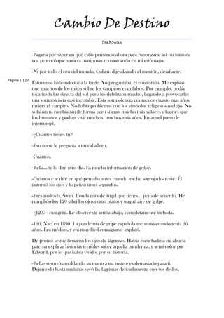 Cambio De Destino
                                                  DraBSwan


               -Pagaría por saber en qué estás pensando ahora para ruborizarte así- su tono de
               voz provocó que sintiera mariposas revoloteando en mi estómago.

               -Ni por todo el oro del mundo, Cullen- dije alzando el mentón, desafiante.
Página | 127
               Estuvimos hablando toda la tarde. Yo preguntaba, él contestaba. Me explicó
               que muchos de los mitos sobre los vampiros eran falsos. Por ejemplo, podía
               tocarles la luz directa del sol pero les debilitaba mucho, llegando a provocarles
               una somnolencia casi inevitable. Esta somnolencia era menor cuanto más años
               tuviera el vampiro. No había problemas con los símbolos religiosos o el ajo. No
               volaban ni cambiaban de forma pero sí eran mucho más veloces y fuertes que
               los humanos y podían vivir muchos, muchos más años. En aquel punto le
               interrumpí.

               -¿Cuántos tienes tú?

               -Eso no se le pregunta a un caballero.

               -Cuántos.

               -Bella… te lo diré otro día. Es mucha información de golpe.

               -Cuántos y te diré en qué pensaba antes cuando me he sonrojado- tenté. Él
               entornó los ojos y lo pensó unos segundos.

               -Eres malvada, Swan. Con la cara de ángel que tienes… pero de acuerdo. He
               cumplido los 120 -abrí los ojos como platos y tragué aire de golpe.

               -¿120?– casi grité. Le observé de arriba abajo, completamente turbada.

               -120. Nací en 1890. La pandemia de gripe española me mató cuando tenía 26
               años. Era médico, y era muy fácil contagiarse- explicó.

               De pronto se me llenaron los ojos de lágrimas. Había escuchado a mi abuela
               paterna explicar historias terribles sobre aquella pandemia, y sentí dolor por
               Edward, por lo que había vivido, por su historia.

               -Bella- susurró amoldando su mano a mi rostro- es demasiado para ti.
               Dejémoslo hasta mañana- secó las lágrimas delicadamente con sus dedos.
 