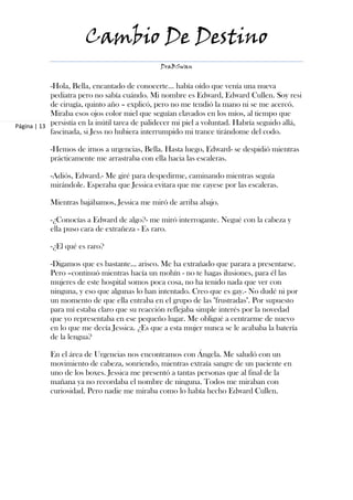 Cambio De Destino
                                               DraBSwan


            -Hola, Bella, encantado de conocerte… había oído que venía una nueva
            pediatra pero no sabía cuándo. Mi nombre es Edward, Edward Cullen. Soy resi
            de cirugía, quinto año – explicó, pero no me tendió la mano ni se me acercó.
            Miraba esos ojos color miel que seguían clavados en los míos, al tiempo que
Página | 13 persistía en la inútil tarea de palidecer mi piel a voluntad. Habría seguido allá,
            fascinada, si Jess no hubiera interrumpido mi trance tirándome del codo.

           -Hemos de irnos a urgencias, Bella. Hasta luego, Edward- se despidió mientras
           prácticamente me arrastraba con ella hacia las escaleras.

           -Adiós, Edward.- Me giré para despedirme, caminando mientras seguía
           mirándole. Esperaba que Jessica evitara que me cayese por las escaleras.

           Mientras bajábamos, Jessica me miró de arriba abajo.

           -¿Conocías a Edward de algo?- me miró interrogante. Negué con la cabeza y
           ella puso cara de extrañeza - Es raro.

           -¿El qué es raro?

           -Digamos que es bastante… arisco. Me ha extrañado que parara a presentarse.
           Pero –continuó mientras hacía un mohín - no te hagas ilusiones, para él las
           mujeres de este hospital somos poca cosa, no ha tenido nada que ver con
           ninguna, y eso que algunas lo han intentado. Creo que es gay.- No dudé ni por
           un momento de que ella entraba en el grupo de las "frustradas". Por supuesto
           para mí estaba claro que su reacción reflejaba simple interés por la novedad
           que yo representaba en ese pequeño lugar. Me obligué a centrarme de nuevo
           en lo que me decía Jessica. ¿Es que a esta mujer nunca se le acababa la batería
           de la lengua?

           En el área de Urgencias nos encontramos con Ángela. Me saludó con un
           movimiento de cabeza, sonriendo, mientras extraía sangre de un paciente en
           uno de los boxes. Jessica me presentó a tantas personas que al final de la
           mañana ya no recordaba el nombre de ninguna. Todos me miraban con
           curiosidad. Pero nadie me miraba como lo había hecho Edward Cullen.
 