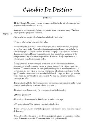 Cambio De Destino
                                                   DraBSwan


               -Hola, Edward. Me conoces poco si crees eso. Estaba durmiendo… es que no
               he descansado mucho esta noche.

               -Lo comprendo- suspiró- Entonces… ¿quieres que nos veamos hoy? Mañana
Página | 130
               tengo guardia- preguntó, vacilante.

               -Sí -escuché un suspiro de alivio al otro lado del auricular.

               -Te paso a buscar en una hora-dijo feliz.

               Me vestí rápido. Una falda corta de lana gris, unas medias tupidas, un jersey
               negro fino y escotado. No era lo más adecuado para alguien que acababa de
               salir de la gripe. El cabello suelto. Me miré al espejo. Algo ojerosa, pero me
               daba un aprobado. De nuevo apunté en mi lista mental que tenía que ir de
               compras con Angela la semana que viene. Sólo tenía dos jerseys bonitos, y
               Edward, con este, los conocería todos.

               Él llegó puntual. Como siempre, arrollador en su sobrehumana belleza,
               simplemente vestido con una camiseta gris de manga corta y unos vaqueros
               oscuros. Y, como solía ser, mi autoaprobado fue para él un sobresaliente. Lo
               percibí por sus ojos y por la pose de estatua que adoptó en cuanto me vio. Se
               quedó con las manos enterradas en los bolsillos del vaquero. Sabía que estaba,
               como decía él, ejercitando su autocontrol. No dejé de sentirme un tanto
               vanidosa por ello.

               -Buenos tardes, Bella- dijo formalmente, sin tocarme, mientras intentaba volver
               a tomar las riendas de sí mismo - Estás preciosa…

               -Gracias-repuse llanamente. De pronto me invadió la timidez.

               -¿Dónde quieres ir?

               -Llevo cinco días encerrada. Donde sea pero fuera de aquí.

               -¿Te sirve mi casa? Me gustaría enseñarte dónde vivo.

               -Claro –su casa- ¿Están todavía tus padres? –caminamos hacia su coche cogidos
               de la mano.

               -No… ellos sólo estuvieron el fin de semana pasado, pero se quedaron con las
               ganas de conocerte mejor. En otra ocasión, si tú quieres-sonrió.
 