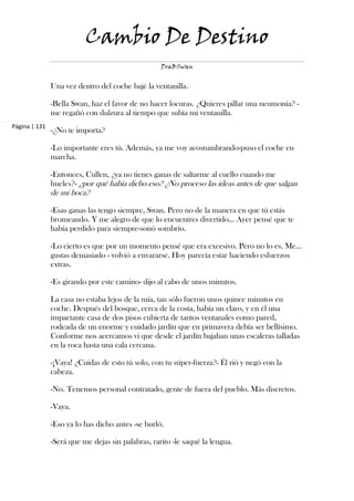 Cambio De Destino
                                                   DraBSwan


               Una vez dentro del coche bajé la ventanilla.

               -Bella Swan, haz el favor de no hacer locuras. ¿Quieres pillar una neumonía? -
               me regañó con dulzura al tiempo que subía mi ventanilla.
Página | 131
               -¿No te importa?

               -Lo importante eres tú. Además, ya me voy acostumbrando-puso el coche en
               marcha.

               -Entonces, Cullen, ¿ya no tienes ganas de saltarme al cuello cuando me
               hueles?- ¿por qué había dicho eso? ¿No proceso las ideas antes de que salgan
               de mi boca?

               -Esas ganas las tengo siempre, Swan. Pero no de la manera en que tú estás
               bromeando. Y me alegro de que lo encuentres divertido… Ayer pensé que te
               había perdido para siempre-sonó sombrío.

               -Lo cierto es que por un momento pensé que era excesivo. Pero no lo es. Me…
               gustas demasiado - volvió a envararse. Hoy parecía estar haciendo esfuerzos
               extras.

               -Es girando por este camino- dijo al cabo de unos minutos.

               La casa no estaba lejos de la mía, tan sólo fueron unos quince minutos en
               coche. Después del bosque, cerca de la costa, había un claro, y en él una
               impactante casa de dos pisos cubierta de tantos ventanales como pared,
               rodeada de un enorme y cuidado jardín que en primavera debía ser bellísimo.
               Conforme nos acercamos vi que desde el jardín bajaban unas escaleras talladas
               en la roca hasta una cala cercana.

               -¡Vaya! ¿Cuidas de esto tú solo, con tu súper-fuerza?- Él rió y negó con la
               cabeza.

               -No. Tenemos personal contratado, gente de fuera del pueblo. Más discretos.

               -Vaya.

               -Eso ya lo has dicho antes -se burló.

               -Será que me dejas sin palabras, rarito -le saqué la lengua.
 