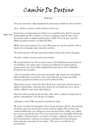 Cambio De Destino
                                                  DraBSwan


               -Eso será, temeraria - dijo empujando la puerta que acababa de abrir con llave.

               -¡Vay… Joder!- exclamé viendo el interior de la casa.

               Si por fuera era impactante por dentro no se quedaba atrás. Era de una gran
Página | 132
               luminosidad, paredes en blanco y crema con algunas zonas de obra vista, y
               decoración nada recargada, moderna pero cálida. No era lo que esperaba.
               Había un piano enorme a un lado del salón.

               -Bella, tienes que empezar a leer otros libros que no sean de medicina. Por la
               riqueza de tu lenguaje, digo- comentó, mordaz.

               -No todos tenemos 120 años para desarrollar la riqueza de nuestro lenguaje.

               -Tocado - asintió, con una sonrisa devastadora.

               Me enseñó toda la casa. No me gustó entrar en las habitaciones personales de
               sus familiares, me sentía como si estuviera invadiendo un espacio íntimo,
               aunque por lo que él me había explicado llevaban meses sin ser habitadas.
               Excepto la de sus padres.

               -¿No te encuentras solo en esta casa tan grande?-dije cuando me enseñaba la
               última habitación, la suya.-Oye, tienes una colección de música increíble-
               comenté, pasando mis dedos por una de las filas de CDs.

               -Hasta ahora no me sentía solo. Pero desde hace un tiempo echo de menos a
               alguien cuando llego - murmuró justo detrás de mí. Estaba tan cerca…Si me
               giraba…-¿Quieres que toque algo al piano?

               Ahora lo estaba oyendo desde más lejos. Me volteé y estaba en el quicio de la
               puerta, esperándome. Vaya. Sí que era rápido.

               -¿El piano es tuyo? Me encantaría escucharte-le seguí.

               Me senté a su lado en la banqueta. Tocó un par de piezas clásicas. No entiendo
               de música, pero me pareció que tocaba como los ángeles. Por no decir que
               estaba terriblemente sexy. Empezó a tocar una pieza lenta y dulce, me explicó
               que era una canción de amor. Yo no la conocía pero me encandiló. Observaba
               sus pálidos y fibrosos brazos, sus manos, los largos y elegantes dedos moverse
               por el instrumento y mientras esas manos acariciaban las teclas del piano
               fantaseaba que eran parte de mi cuerpo… Por suerte no podía leer mi
               pensamiento.
 