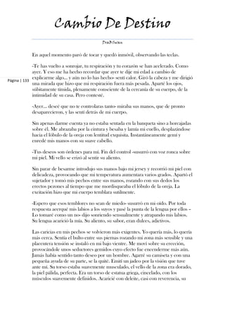 Cambio De Destino
                                               DraBSwan


            En aquel momento paró de tocar y quedó inmóvil, observando las teclas.

             -Te has vuelto a sonrojar, tu respiración y tu corazón se han acelerado. Como
             ayer. Y eso me ha hecho recordar que ayer te dije mi edad a cambio de
             explicarme algo… y aún no lo has hecho- sentí calor. Giró la cabeza y me dirigió
Página | 133
             una mirada que hizo que mi respiración fuera más pesada. Aparté los ojos,
             súbitamente tímida, plenamente consciente de la cercanía de su cuerpo, de la
             intimidad de su casa. Pero contesté.

            -Ayer… deseé que no te controlaras tanto- miraba sus manos, que de pronto
            desaparecieron, y las sentí detrás de mi cuerpo.

            Sin apenas darme cuenta ya no estaba sentada en la banqueta sino a horcajadas
            sobre él. Me abrazaba por la cintura y besaba y lamía mi cuello, desplazándose
            hacia el lóbulo de la oreja con lentitud exquisita. Instantáneamente gemí y
            enredé mis manos con su suave cabello.

            -Tus deseos son órdenes para mí. Fin del control -susurró con voz ronca sobre
            mi piel. Mi vello se erizó al sentir su aliento.

            Sin parar de besarme introdujo sus manos bajo mi jersey y recorrió mi piel con
            delicadeza, provocando que mi temperatura aumentara varios grados. Apartó el
            sujetador y tomó mis pechos entre sus manos, rozando con sus dedos los
            erectos pezones al tiempo que me mordisqueaba el lóbulo de la oreja. La
            excitación hizo que mi cuerpo temblara sutilmente.

            -Espero que esos temblores no sean de miedo- susurró en mi oído. Por toda
            respuesta acerqué mis labios a los suyos y pasé la punta de la lengua por ellos –
            Lo tomaré como un no- dijo sonriendo sensualmente y atrapando mis labios.
            Su lengua acarició la mía. Su aliento, su sabor, eran dulces, adictivos.

            Las caricias en mis pechos se volvieron más exigentes. Yo quería más, lo quería
            más cerca. Sentía el bulto entre sus piernas rozando mi zona más sensible y una
            placentera tensión se instaló en mi bajo vientre. Me moví sobre su erección,
            provocándole unos seductores gemidos cuyo efecto fue encenderme más aún.
            Jamás había sentido tanto deseo por un hombre. Agarré su camiseta y con una
            pequeña ayuda de su parte, se la quité. Emití un jadeo por la visión que tuve
            ante mí. Su torso estaba suavemente musculado, el vello de la zona era dorado,
            la piel pálida, perfecta. Era un torso de estatua griega, cincelado, con los
            músculos suavemente definidos. Acaricié con deleite, casi con reverencia, su
 