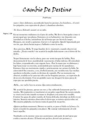 Cambio De Destino
                                                 DraBSwan


               suave y duro abdomen, ascendiendo hasta los pezones, los hombros… él cerró
               los párpados, con expresión de placer y abandono absoluto.

               -Te deseo, Edward- susurré en su oído.
Página | 134
               En un momento estábamos en el piso de arriba. Me llevó a horcajadas como si
               pesara igual que una pluma. Entramos en su habitación y me depositó con
               suavidad en el lecho, mirándome de tal forma que me hervía la sangre.
               Despacio, me ayudó a quitarme el jersey y el sujetador. Quedé hipnotizada por
               sus iris, que ahora lucían negros y brillantes como la noche.

               -Eres preciosa, Bella. Y tengo hambre de ti - murmuró, cuando observó mi
               mirada.- ¿Tienes miedo?- me acarició la mejilla dulcemente con el dorso de los
               dedos.

               Negué firmemente con la cabeza, pues me sentía incapaz de hablar. Para
               demostrárselo le besé, mordiéndole suavemente el labio inferior. Él entreabrió
               los labios, respondiendo a mi exigente beso . Pasé la mano por su abdomen y
               bajé hasta rozar su erección, acariciándola por encima de los pantalones.
               Entonces hizo un movimiento rápido y prácticamente me arrancó la falda. Su
               autocontrol iba a menos, y eso, irreflexivamente, me excitaba más. Las medias
               quedaron reducidas a nada en décimas de segundo. Por un momento me
               observó, tendida en la cama tan sólo con las braguitas puestas…su expresión de
               deseo era electrizante. Con un gruñido suave me desgarró la única pieza de
               ropa que me quedaba puesta.

               -Bella… me vuelve loco tu aroma- dijo entrecortadamente.

               Me acarició las piernas, apenas un roce, y fue subiendo lentamente por los
               muslos. Mi respiración se transformó en un jadeo superficial. Su oscura mirada
               se cruzó con la mía cuando su mano se desplazó a mi zona más sensible.
               Contuve las ganas de gritar cuando, de forma delicada, introdujo un dedo en mi
               interior. Sonreía mientras observaba el efecto que su tortura ejercía sobre mí.
               Mi corazón palpitaba con fuerza contra la pared de mi pecho.

               -Quiero probarte-murmuró. Detuvo su caricia, se puso el dedo en la boca y lo
               lamió cerrando los párpados con placer. Me sonrojé violentamente al verle
               hacer aquello.

               Tumbados en la enorme cama nos acariciamos cada parte de piel ajena que
               estaba a nuestro alcance. Él lamió mis pechos, devoró mis pezones, y
 