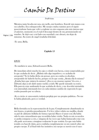 Cambio De Destino
                                              DraBSwan


             Mientras tanto besaba mi cara, mi cuello, mis hombros. Enredé mis manos con
             sus cabellos. Era enloquecedor. Mi cuerpo estaba exánime pero él siguió
             poseyéndome hasta que volví a explotar en otro orgasmo aún más intenso que
             el anterior, momento en el cual él descargó dentro de mí, pronunciando mi
Página | 136 nombre. Se dejó caer a mi lado con suavidad y me abrazó, sin dejar de
             mirarme. Su rostro de ángel irradiaba felicidad.

           -Te amo, Bella.



                                             Capítulo 15



           EPOV

           -Yo también te amo, Edward-susurró Bella.

           De inmediato abrió mucho los ojos y exhaló con fuerza, como sorprendida por
           lo que acababa de decir. ¿Habría sido algo impulsivo y se acababa de
           arrepentir? Yo lo había dicho sin pensar, pero no estaba en absoluto
           arrepentido de haberlo hecho, porque era lo que sentía. ¿Sentía ella lo mismo?
           ¿Estaba bien que sintiera lo mismo? ¿Era yo un enorme egoísta? Lo eres, y
           Edward, deja ya de darle tantas vueltas a todo. Me quedé mirando su rostro.
           Ella parecía estar analizando lo que acababa de decir, y me descubrí mirándola
           con intensidad, intentando leer en cada mínimo cambio de expresión lo que
           estaba pasando por su cabeza.

           -Sí, es cierto, te amo-sonrió, todavía perpleja por sus propias palabras.- No me
           lo había planteado, pero es verdad.

           ...

           Bella dormida era la representación de la paz. Completamente abandonada en
           mis brazos, respiraba pausadamente. Un leve rubor cubría sus mejillas, donde
           su piel de alabastro brillaba de forma especial. Hacer el amor con ella había
           sido lo más extraordinario que recordaba haber vivido. Nada en mis recuerdos
           se podía comparar a esto, y ninguna de las veces que había fantaseado estar con
           ella pude acercarme a imaginar realmente lo que sentiría. Lo que más había
           temido era hacerle daño, pero confiaba completamente en mi control sobre mi
           propio cuerpo. Y al final todo fue instintivo: mi cuerpo se movió con el suyo
 